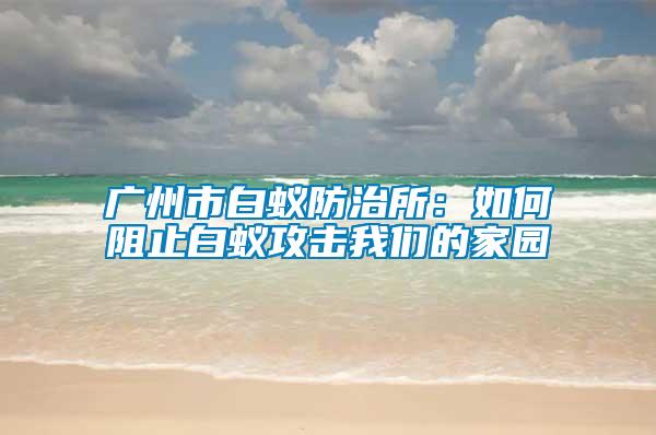 廣州市白蟻防治所:如何阻止白蟻攻擊我們的家園