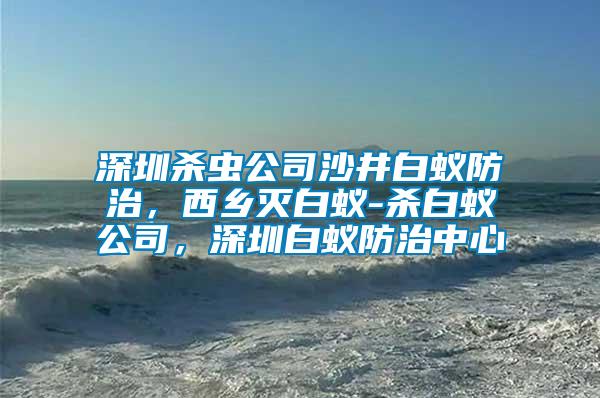 深圳殺蟲公司沙井白蟻防治,西鄉滅白蟻-殺白蟻公司,深圳白蟻防治中心