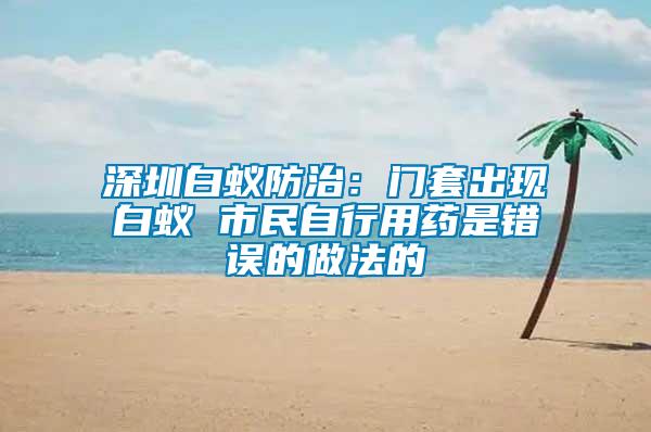 深圳白蟻防治:門套出現(xiàn)白蟻 市民自行用藥是錯(cuò)誤的做法的