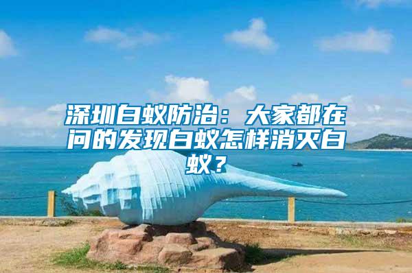 深圳白蟻防治:大家都在問的發現白蟻怎樣消滅白蟻?
