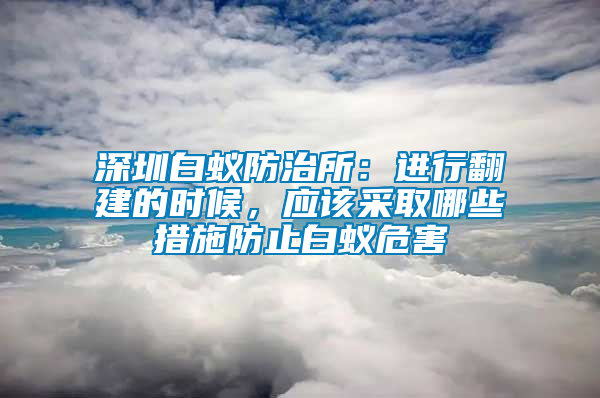 深圳白蟻防治所：進行翻建的時候，應該采取哪些措施防止白蟻危害