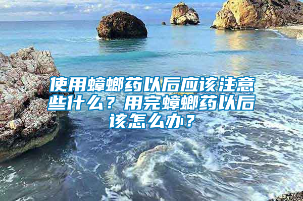 使用蟑螂藥以后應(yīng)該注意些什么?用完蟑螂藥以后該怎么辦?
