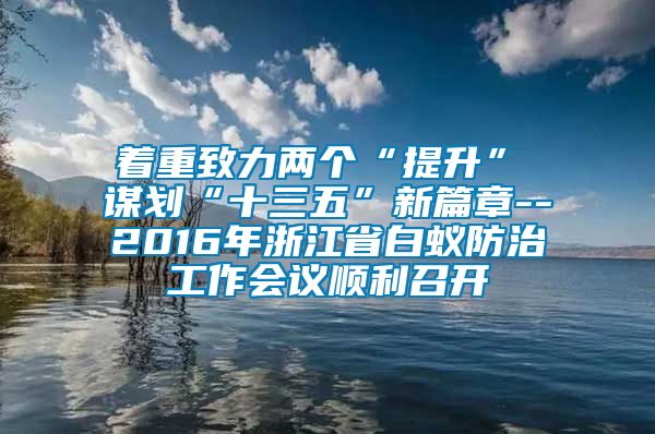 著重致力兩個“提升” 謀劃“十三五”新篇章--2016年浙江省白蟻防治工作會議順利召開